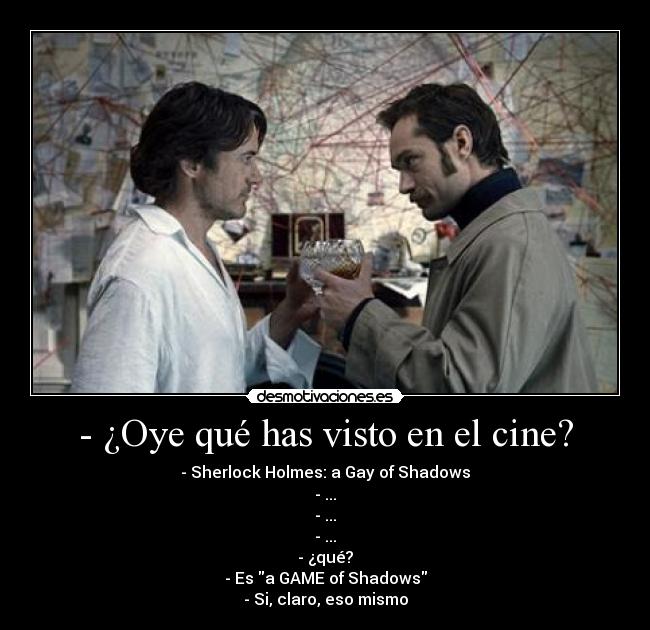 - ¿Oye qué has visto en el cine? - - Sherlock Holmes: a Gay of Shadows
- ...
- ...
- ...
- ¿qué?
- Es a GAME of Shadows
- Si, claro, eso mismo