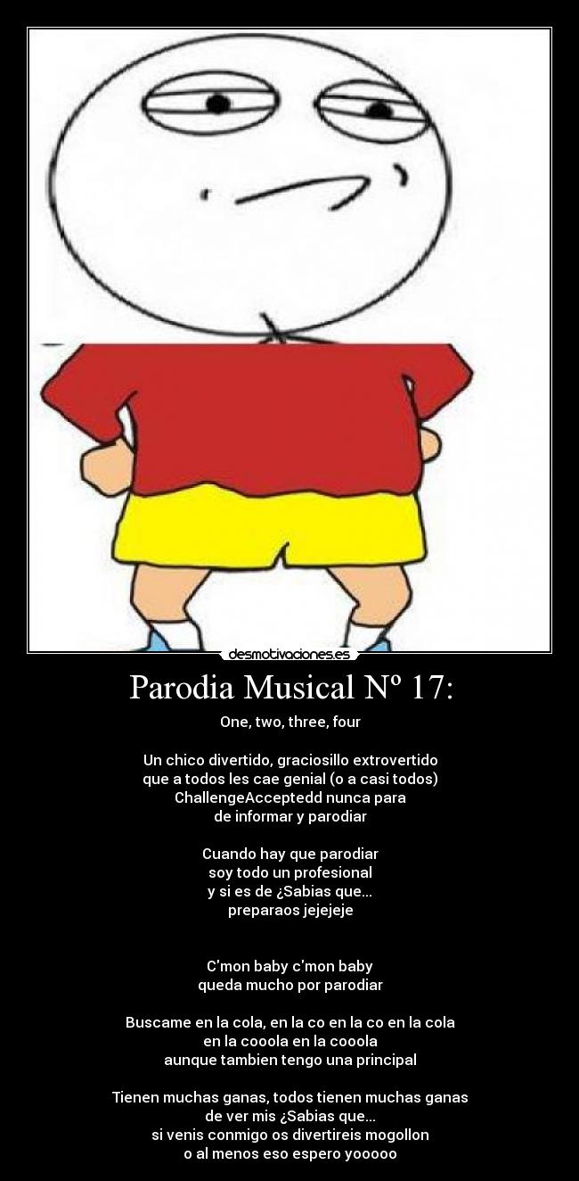 Parodia Musical Nº 17: - One, two, three, four
Un chico divertido, graciosillo extrovertido
que a todos les cae genial (o a casi todos)
ChallengeAcceptedd nunca para
de informar y parodiar
Cuando hay que parodiar
soy todo un profesional
y si es de ¿Sabias que...
preparaos jejejeje
Cmon baby cmon baby
queda mucho por parodiar
Buscame en la cola, en la co en la co en la cola
en la cooola en la cooola
aunque tambien tengo una principal
Tienen muchas ganas, todos tienen muchas ganas
de ver mis ¿Sabias que...
si venis conmigo os divertireis mogollon
o al menos eso espero yooooo