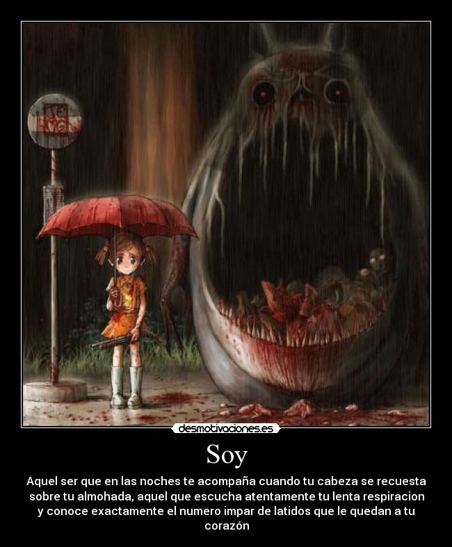 Soy - Aquel ser que en las noches te acompaña cuando tu cabeza se recuesta
sobre tu almohada, aquel que escucha atentamente tu lenta respiracion
y conoce exactamente el numero impar de latidos que le quedan a tu
corazón