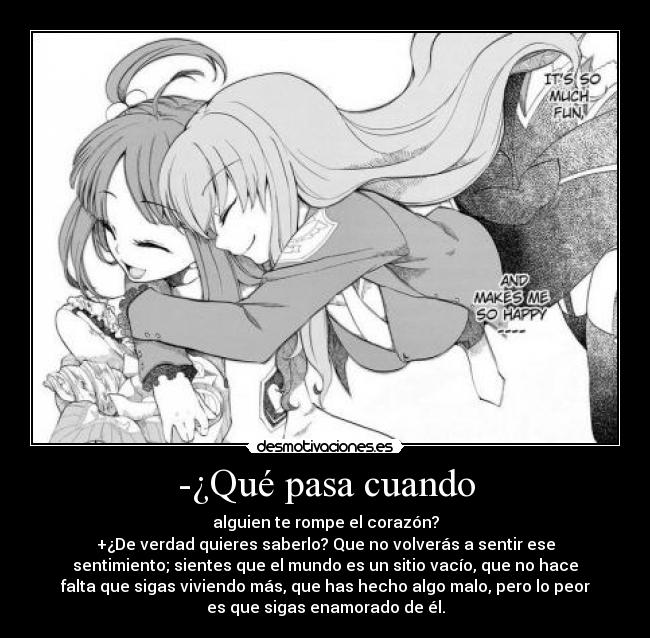 -¿Qué pasa cuando - alguien te rompe el corazón?
+¿De verdad quieres saberlo? Que no volverás a sentir ese
sentimiento; sientes que el mundo es un sitio vacío, que no hace
falta que sigas viviendo más, que has hecho algo malo, pero lo peor
es que sigas enamorado de él.