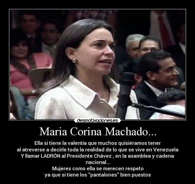 Maria Corina Machado... - Ella si tiene la valentía que muchos quisiéramos tener
al atreverse a decirle toda la realidad de lo que se vive en Venezuela
Y llamar LADRÓN al Presidente Chávez , en la asamblea y cadena nacional...
Mujeres como ella se merecen respeto
ya que si tiene los pantalones bien puestos