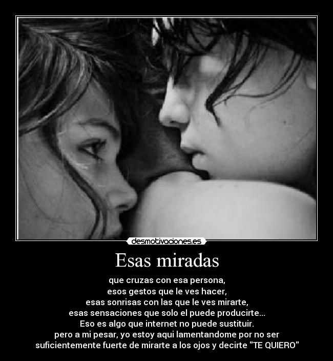 Esas miradas - que cruzas con esa persona,
esos gestos que le ves hacer,
esas sonrisas con las que le ves mirarte,
esas sensaciones que solo el puede producirte...
Eso es algo que internet no puede sustituir.
pero a mi pesar, yo estoy aqui lamentandome por no ser
suficientemente fuerte de mirarte a los ojos y decirte TE QUIERO