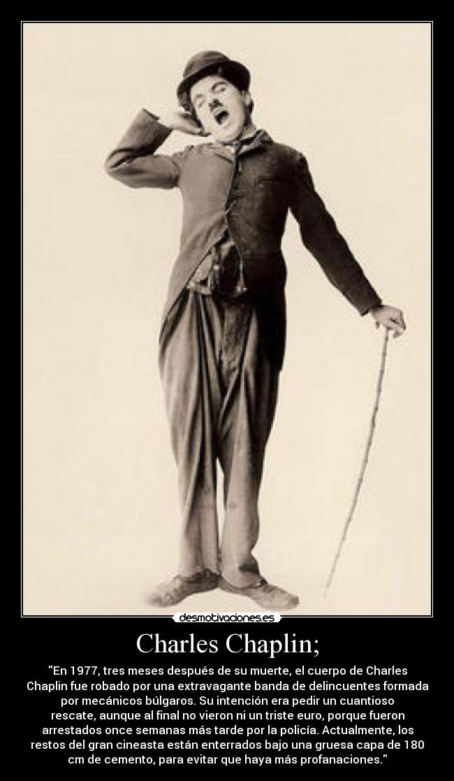 Charles Chaplin; - En 1977, tres meses después de su muerte, el cuerpo de Charles
Chaplin fue robado por una extravagante banda de delincuentes formada
por mecánicos búlgaros. Su intención era pedir un cuantioso
rescate, aunque al final no vieron ni un triste euro, porque fueron
arrestados once semanas más tarde por la policía. Actualmente, los
restos del gran cineasta están enterrados bajo una gruesa capa de 180
cm de cemento, para evitar que haya más profanaciones.