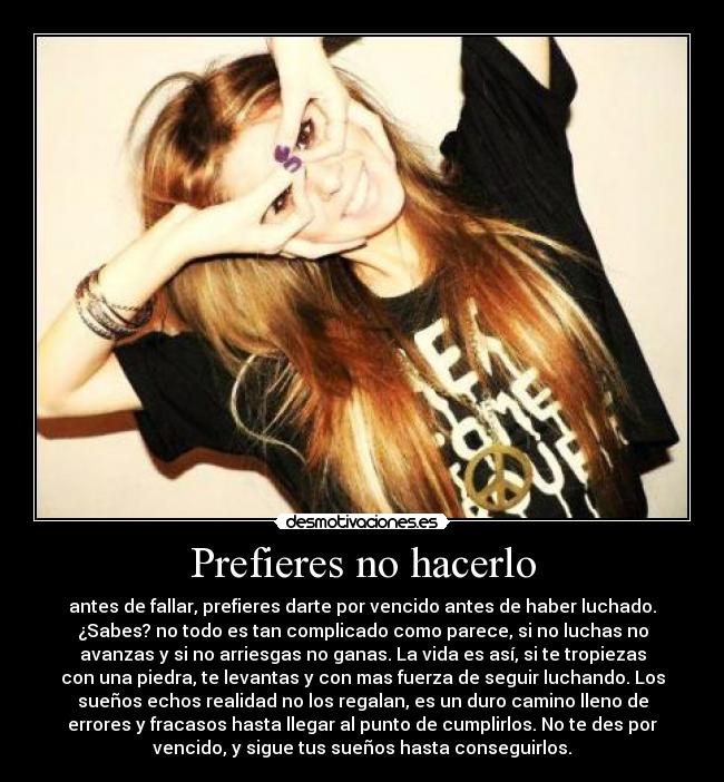 Prefieres no hacerlo - antes de fallar, prefieres darte por vencido antes de haber luchado.
¿Sabes? no todo es tan complicado como parece, si no luchas no
avanzas y si no arriesgas no ganas. La vida es así, si te tropiezas
con una piedra, te levantas y con mas fuerza de seguir luchando. Los
sueños echos realidad no los regalan, es un duro camino lleno de
errores y fracasos hasta llegar al punto de cumplirlos. No te des por
vencido, y sigue tus sueños hasta conseguirlos.
