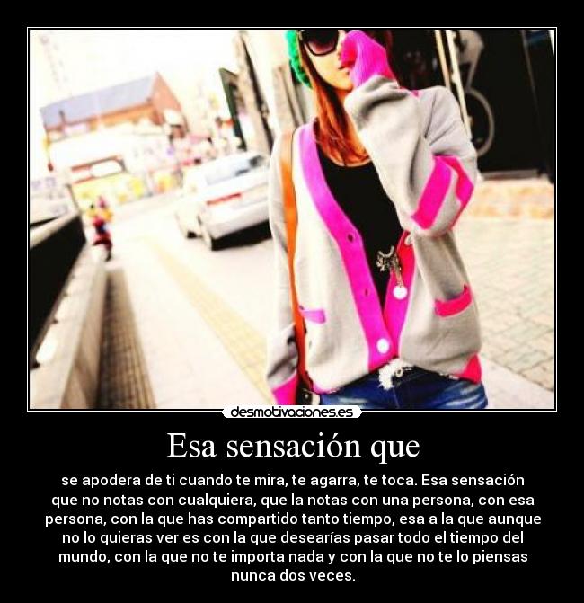 Esa sensación que - se apodera de ti cuando te mira, te agarra, te toca. Esa sensación
que no notas con cualquiera, que la notas con una persona, con esa
persona, con la que has compartido tanto tiempo, esa a la que aunque
no lo quieras ver es con la que desearías pasar todo el tiempo del
mundo, con la que no te importa nada y con la que no te lo piensas
nunca dos veces.