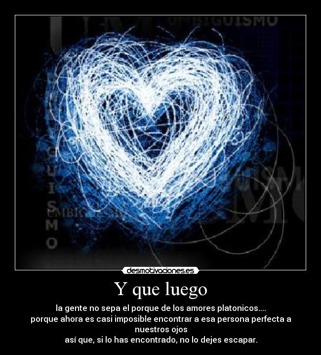 Y que luego - la gente no sepa el porque de los amores platonicos....
porque ahora es casi imposible encontrar a esa persona perfecta a nuestros ojos
así que, si lo has encontrado, no lo dejes escapar.