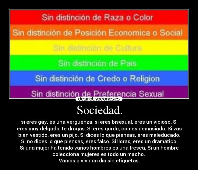 Sociedad. - si eres gay, es una verguenza, si eres bisexual, eres un vicioso. Si
eres muy delgado, te drogas. Si eres gordo, comes demasiado. Si vas
bien vestido, eres un pijo. Si dices lo que piensas, eres maleducado.
Si no dices lo que piensas, eres falso. Si lloras, eres un dramático.
Si una mujer ha tenido varios hombres es una fresca. Si un hombre
colecciona mujeres es todo un macho. 
Vamos a vivir un día sin etiquetas.