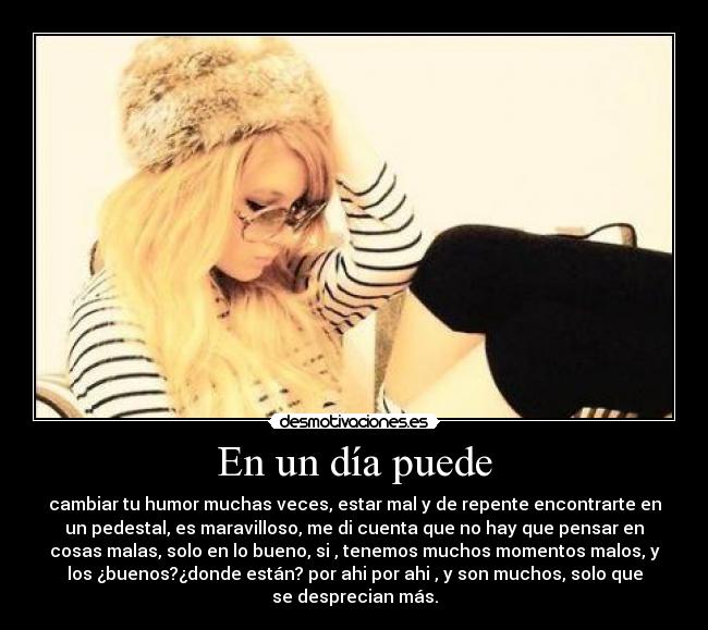 En un día puede - cambiar tu humor muchas veces, estar mal y de repente encontrarte en
un pedestal, es maravilloso, me di cuenta que no hay que pensar en
cosas malas, solo en lo bueno, si , tenemos muchos momentos malos, y
los ¿buenos?¿donde están? por ahi por ahi , y son muchos, solo que
se desprecian más.