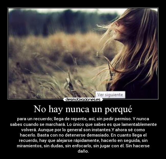 No hay nunca un porqué - para un recuerdo; llega de repente, así, sin pedir permiso. Y nunca
sabes cuando se marchará. Lo único que sabes es que lamentablemente
volverá. Aunque por lo general son instantes.Y ahora sé como
hacerlo. Basta con no detenerse demasiado. En cuanto llega el
recuerdo, hay que alejarse rápidamente, hacerlo en seguida, sin
miramientos, sin dudas, sin enfocarlo, sin jugar con él. Sin hacerse
daño.