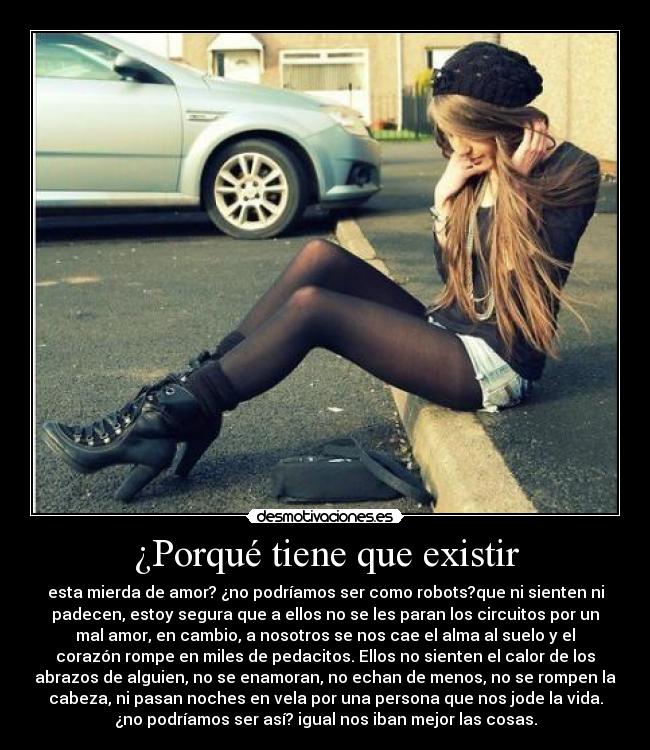¿Porqué tiene que existir - esta mierda de amor? ¿no podríamos ser como robots?que ni sienten ni
padecen, estoy segura que a ellos no se les paran los circuitos por un
mal amor, en cambio, a nosotros se nos cae el alma al suelo y el
corazón rompe en miles de pedacitos. Ellos no sienten el calor de los
abrazos de alguien, no se enamoran, no echan de menos, no se rompen la
cabeza, ni pasan noches en vela por una persona que nos jode la vida.
¿no podríamos ser así? igual nos iban mejor las cosas.