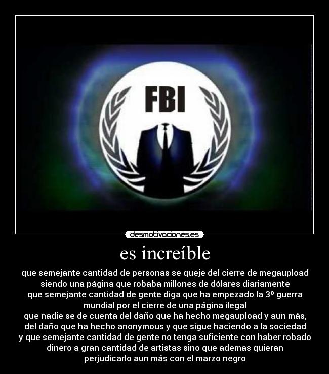 es increíble - que semejante cantidad de personas se queje del cierre de megaupload
siendo una página que robaba millones de dólares diariamente
que semejante cantidad de gente diga que ha empezado la 3º guerra
mundial por el cierre de una página ilegal
que nadie se de cuenta del daño que ha hecho megaupload y aun más,
del daño que ha hecho anonymous y que sigue haciendo a la sociedad
y que semejante cantidad de gente no tenga suficiente con haber robado
dinero a gran cantidad de artistas sino que ademas quieran
perjudicarlo aun más con el marzo negro