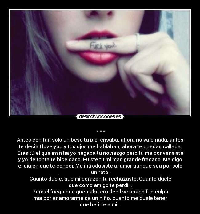 ... - Antes con tan solo un beso tu piel erisaba, ahora no vale nada, antes
te decia I love you y tus ojos me hablaban, ahora te quedas callada.
Eras tú el que insistia yo negaba tu noviazgo pero tu me convensiste
y yo de tonta te hice caso. Fuiste tu mi mas grande fracaso. Maldigo
el dia en que te conoci. Me introdusiste al amor aunque sea por solo
un rato.
Cuanto duele, que mi corazon tu rechazaste. Cuanto duele
que como amigo te perdi...
Pero el fuego que quemaba era debil se apago fue culpa
mia por enamorarme de un niño, cuanto me duele tener
que herirte a mi...