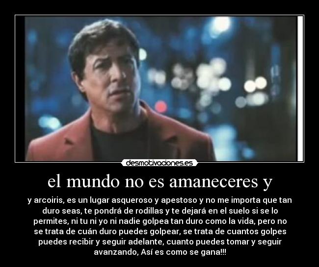 el mundo no es amaneceres y - y arcoiris, es un lugar asqueroso y apestoso y no me importa que tan
duro seas, te pondrá de rodillas y te dejará en el suelo si se lo
permites, ni tu ni yo ni nadie golpea tan duro como la vida, pero no
se trata de cuán duro puedes golpear, se trata de cuantos golpes
puedes recibir y seguir adelante, cuanto puedes tomar y seguir
avanzando, Así es como se gana!!!