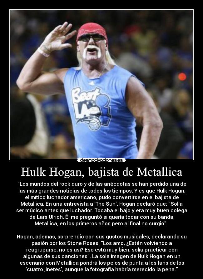 Hulk Hogan, bajista de Metallica - Los mundos del rock duro y de las anécdotas se han perdido una de
las más grandes noticias de todos los tiempos. Y es que Hulk Hogan,
el mítico luchador americano, pudo convertirse en el bajista de
Metallica. En una entrevista a The Sun, Hogan declaró que: Solía
ser músico antes que luchador. Tocaba el bajo y era muy buen colega
de Lars Ulrich. Él me preguntó si quería tocar con su banda,
Metallica, en los primeros años pero al final no surgió. 

Hogan, además, sorprendió con sus gustos musicales, declarando su
pasión por los Stone Roses: Los amo, ¿Están volviendo a
reagruparse, no es así? Eso está muy bien, solía practicar con
algunas de sus canciones. La sola imagen de Hulk Hogan en un
escenario con Metallica pondrá los pelos de punta a los fans de los
cuatro jinetes, aunque la fotografía habría merecido la pena.