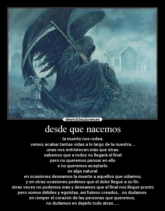 desde que nacemos - la muerte nos rodea.
vemos acabar tantas vidas a lo largo de la nuestra....
unas nos entristecen más que otras.
sabemos que a todos no llegará el final
pero no queremos pensar en ello
o no queremos aceptarlo.
es algo natural.
en ocasiones deseamos la muerte a aquellos que odiamos,
y en otras ocasiones pedimos que el dolor llegue a su fin.
otras veces no podemos más y deseamos que el final nos llegue pronto
pero somos débiles y egoístas, así fuimos creados... no dudamos 
en romper el corazón de las personas que queremos, 
no dudamos en dejarlo todo atras......