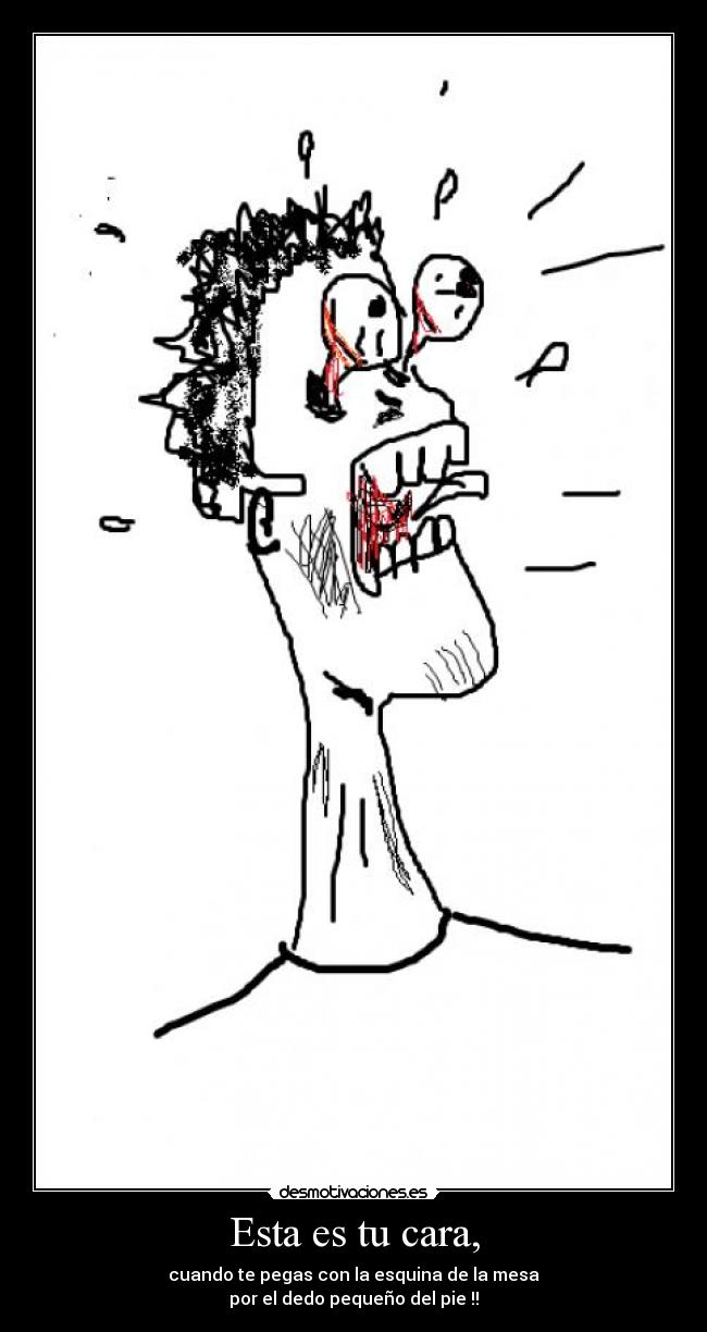 Esta es tu cara, - cuando te pegas con la esquina de la mesa
por el dedo pequeño del pie !!
