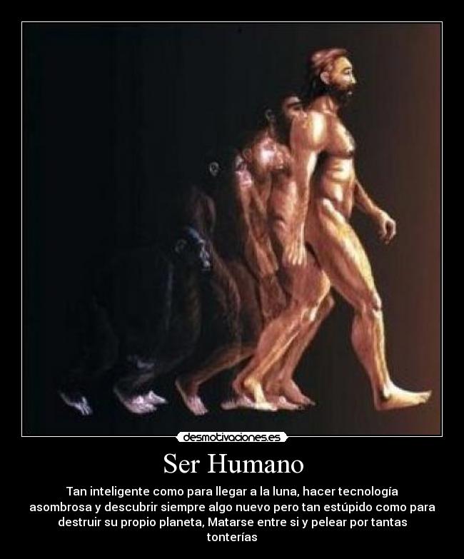 Ser Humano - Tan inteligente como para llegar a la luna, hacer tecnología
asombrosa y descubrir siempre algo nuevo pero tan estúpido como para
destruir su propio planeta, Matarse entre si y pelear por tantas
tonterías
