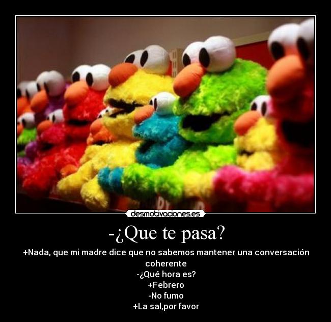 -¿Que te pasa? - +Nada, que mi madre dice que no sabemos mantener una conversación coherente
-¿Qué hora es?
+Febrero
-No fumo
+La sal,por favor