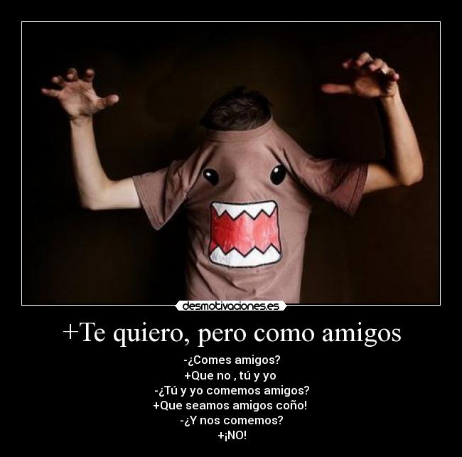 +Te quiero, pero como amigos - -¿Comes amigos?
+Que no , tú y yo
-¿Tú y yo comemos amigos?
+Que seamos amigos coño!
-¿Y nos comemos?
+¡NO!