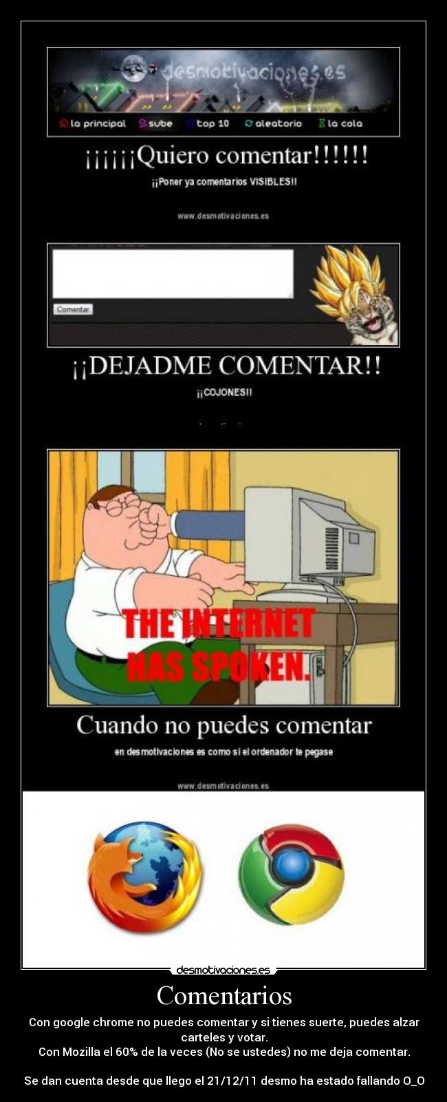 Comentarios - Con google chrome no puedes comentar y si tienes suerte, puedes alzar
carteles y votar.
Con Mozilla el 60% de la veces (No se ustedes) no me deja comentar.
Se dan cuenta desde que llego el 21/12/11 desmo ha estado fallando O_O