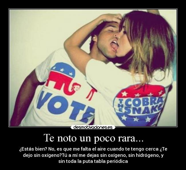 Te noto un poco rara... - ¿Estás bien? No, es que me falta el aire cuando te tengo cerca ¿Te
dejo sin oxígeno?Tú a mí me dejas sin oxígeno, sin hidrógeno, y
sin toda la puta tabla periódica