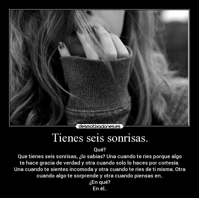 Tienes seis sonrisas. - Qué?
Que tienes seis sonrisas, ¿lo sabias? Una cuando te ries porque algo
te hace gracia de verdad y otra cuando solo lo haces por cortesía.
Una cuando te sientes incomoda y otra cuando te ries de ti misma. Otra
cuando algo te sorprende y otra cuando piensas en..
¿En qué?
En él..