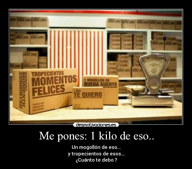 Me pones: 1 kilo de eso.. - Un mogollón de eso...
y tropecientos de esos...
¿Cuánto te debo ?