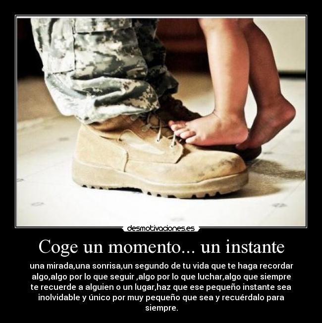 Coge un momento... un instante - una mirada,una sonrisa,un segundo de tu vida que te haga recordar
algo,algo por lo que seguir ,algo por lo que luchar,algo que siempre
te recuerde a alguien o un lugar,haz que ese pequeño instante sea
inolvidable y único por muy pequeño que sea y recuérdalo para
siempre.