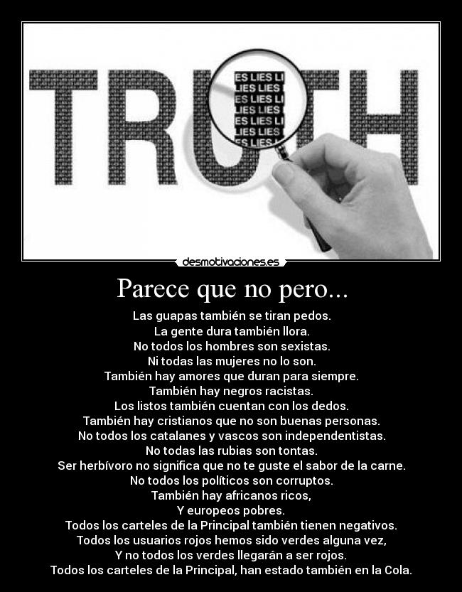 Parece que no pero... - Las guapas también se tiran pedos.
La gente dura también llora.
No todos los hombres son sexistas.
Ni todas las mujeres no lo son.
También hay amores que duran para siempre.
También hay negros racistas.
Los listos también cuentan con los dedos.
También hay cristianos que no son buenas personas.
No todos los catalanes y vascos son independentistas.
No todas las rubias son tontas.
Ser herbívoro no significa que no te guste el sabor de la carne.
No todos los políticos son corruptos.
También hay africanos ricos,
Y europeos pobres.
Todos los carteles de la Principal también tienen negativos.
Todos los usuarios rojos hemos sido verdes alguna vez,
Y no todos los verdes llegarán a ser rojos.
Todos los carteles de la Principal, han estado también en la Cola.