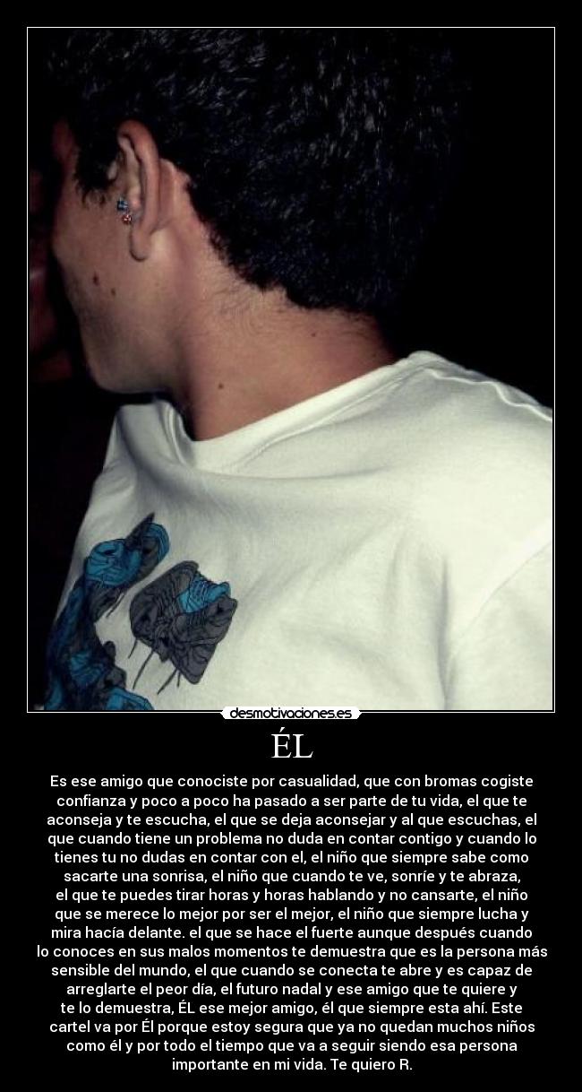 ÉL - Es ese amigo que conociste por casualidad, que con bromas cogiste
confianza y poco a poco ha pasado a ser parte de tu vida, el que te
aconseja y te escucha, el que se deja aconsejar y al que escuchas, el
que cuando tiene un problema no duda en contar contigo y cuando lo
tienes tu no dudas en contar con el, el niño que siempre sabe como
sacarte una sonrisa, el niño que cuando te ve, sonríe y te abraza,
el que te puedes tirar horas y horas hablando y no cansarte, el niño
que se merece lo mejor por ser el mejor, el niño que siempre lucha y
mira hacía delante. el que se hace el fuerte aunque después cuando
lo conoces en sus malos momentos te demuestra que es la persona más
sensible del mundo, el que cuando se conecta te abre y es capaz de
arreglarte el peor día, el futuro nadal y ese amigo que te quiere y
te lo demuestra, ÉL ese mejor amigo, él que siempre esta ahí. Este
cartel va por Él porque estoy segura que ya no quedan muchos niños
como él y por todo el tiempo que va a seguir siendo esa persona
importante en mi vida. Te quiero R.