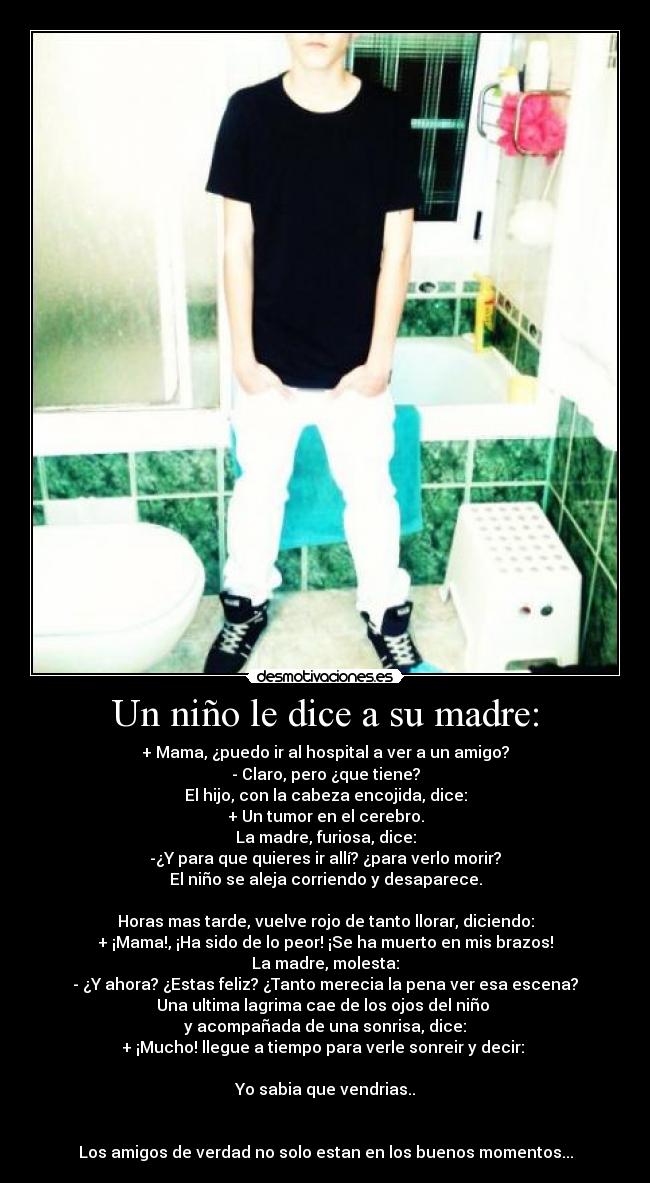 Un niño le dice a su madre: - + Mama, ¿puedo ir al hospital a ver a un amigo?
- Claro, pero ¿que tiene?
El hijo, con la cabeza encojida, dice:
+ Un tumor en el cerebro.
La madre, furiosa, dice:
-¿Y para que quieres ir allí? ¿para verlo morir?
El niño se aleja corriendo y desaparece.
Horas mas tarde, vuelve rojo de tanto llorar, diciendo:
+ ¡Mama!, ¡Ha sido de lo peor! ¡Se ha muerto en mis brazos!
La madre, molesta:
- ¿Y ahora? ¿Estas feliz? ¿Tanto merecia la pena ver esa escena?
Una ultima lagrima cae de los ojos del niño
y acompañada de una sonrisa, dice:
+ ¡Mucho! llegue a tiempo para verle sonreir y decir:
Yo sabia que vendrias..
Los amigos de verdad no solo estan en los buenos momentos...