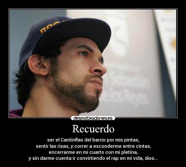 Recuerdo - ser el Cantinflas del barrio por mis pintas,
sentir las risas, y correr a esconderme entre cintas,
encerrarme en mi cuarto con mi pletina,
y sin darme cuenta ir convirtiendo el rap en mi vida, dios...