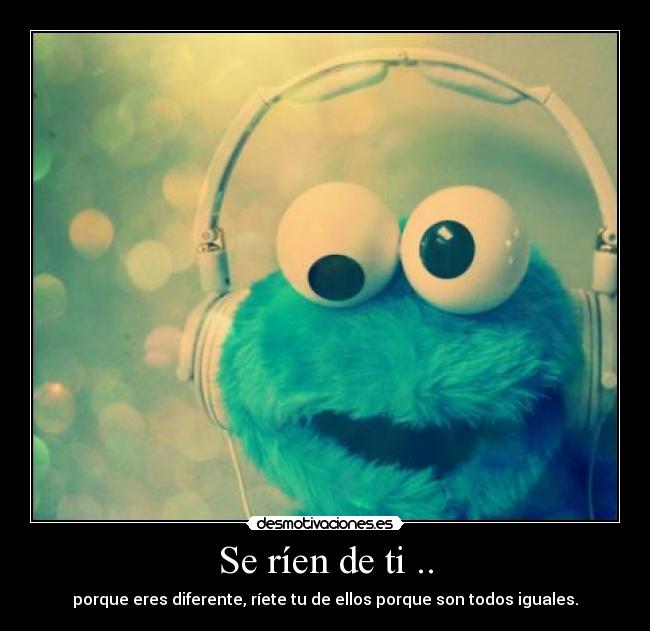 Se ríen de ti .. - porque eres diferente, ríete tu de ellos porque son todos iguales.