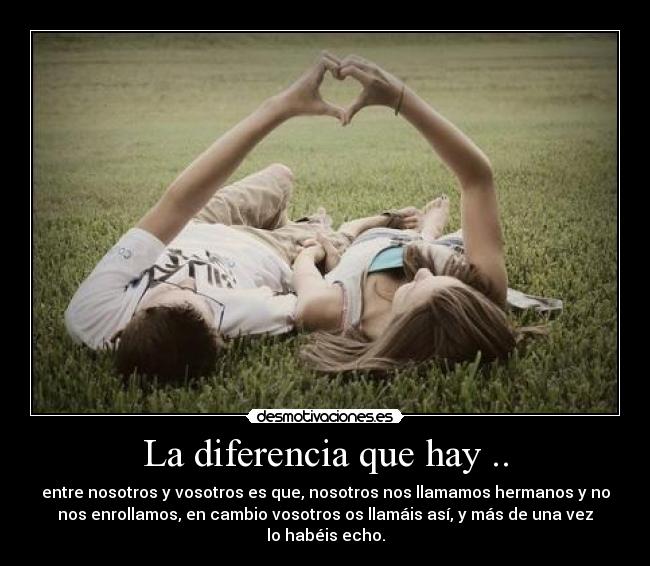La diferencia que hay .. - entre nosotros y vosotros es que, nosotros nos llamamos hermanos y no
nos enrollamos, en cambio vosotros os llamáis así, y más de una vez
lo habéis echo.