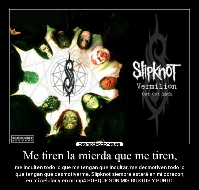 Me tiren la mierda que me tiren, - me insulten todo lo que me tengan que insultar, me desmotiven todo lo
que tengan que desmotivarme, Slipknot siempre estará en mi corazon,
en mi celular y en mi mp4 PORQUE SON MIS GUSTOS Y PUNTO.