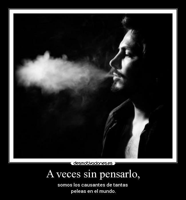 A veces sin pensarlo, - somos los causantes de tantas
peleas en el mundo.