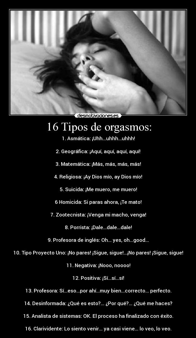 16 Tipos de orgasmos: - 1. Asmática: ¡Uhh...uhhh...uhhh!

2. Geográfica: ¡Aquí, aquí, aquí, aquí!

3. Matemática: ¡Más, más, más, más!

4. Religiosa: ¡Ay Dios mío, ay Dios mío!

5. Suicida: ¡Me muero, me muero!

6 Homicida: Si paras ahora, ¡Te mato!

7. Zootecnista: ¡Venga mi macho, venga!

8. Porrista: ¡Dale...dale...dale!

9. Profesora de inglés: Oh... yes, oh...good...

10. Tipo Proyecto Uno: ¡No pares! ¡Sigue, sigue!...¡No pares! ¡Sigue, sigue!

11. Negativa: ¡Nooo, noooo!

12. Positiva: ¡Sí...sí...sí!

13. Profesora: Sí...eso...por ahí...muy bien...correcto... perfecto.

14. Desinformada: ¿Qué es esto?... ¿Por qué?... ¿Qué me haces?

15. Analista de sistemas: OK. El proceso ha finalizado con éxito.

16. Clarividente: Lo siento venir... ya casi viene... lo veo, lo veo.