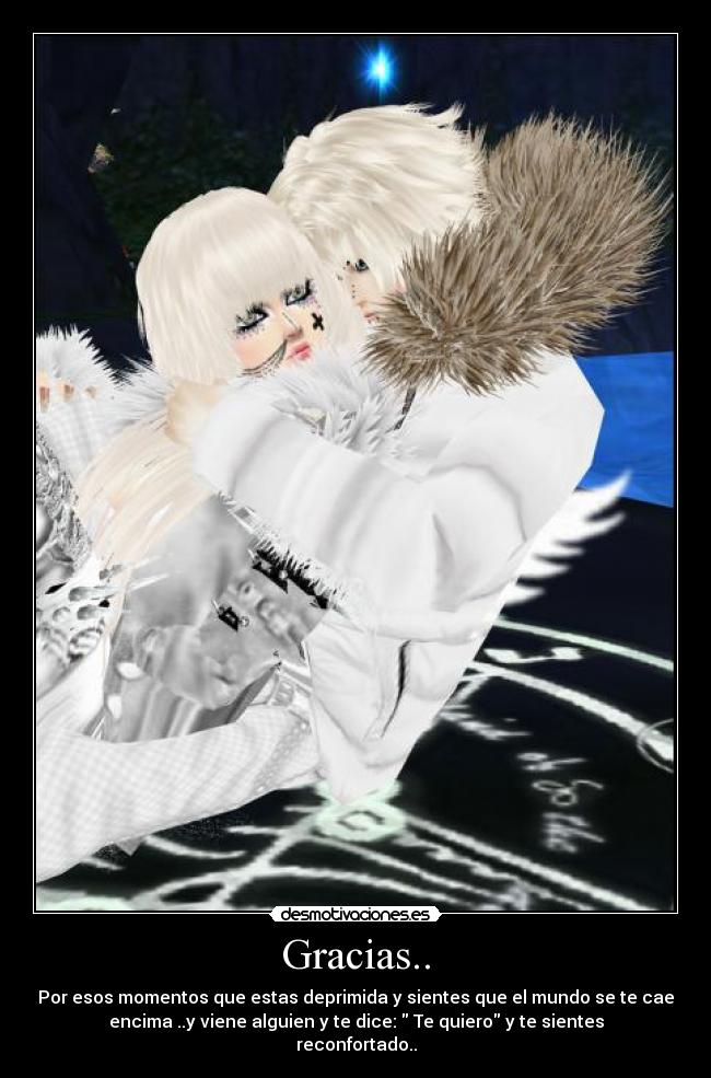 Gracias.. - Por esos momentos que estas deprimida y sientes que el mundo se te cae
encima ..y viene alguien y te dice: Te quiero y te sientes
reconfortado..