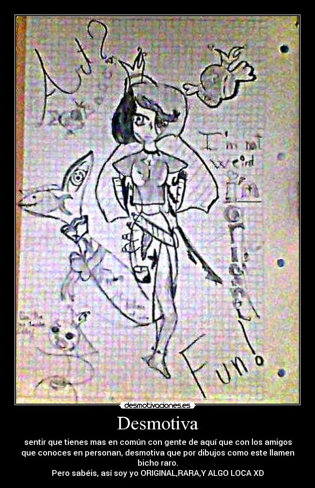 Desmotiva - sentir que tienes mas en común con gente de aquí que con los amigos
que conoces en personan, desmotiva que por dibujos como este llamen
bicho raro.
Pero sabéis, así soy yo ORIGINAL,RARA,Y ALGO LOCA XD