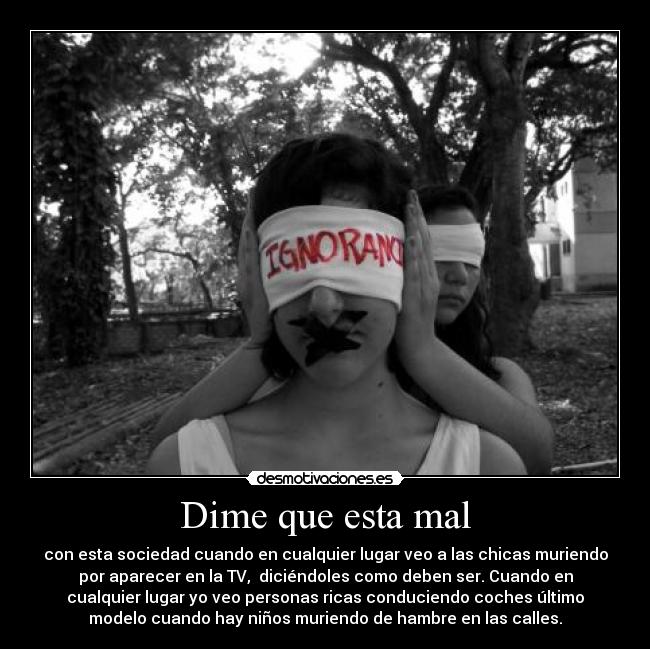 Dime que esta mal - con esta sociedad cuando en cualquier lugar veo a las chicas muriendo
por aparecer en la TV, diciéndoles como deben ser. Cuando en
cualquier lugar yo veo personas ricas conduciendo coches último
modelo cuando hay niños muriendo de hambre en las calles.