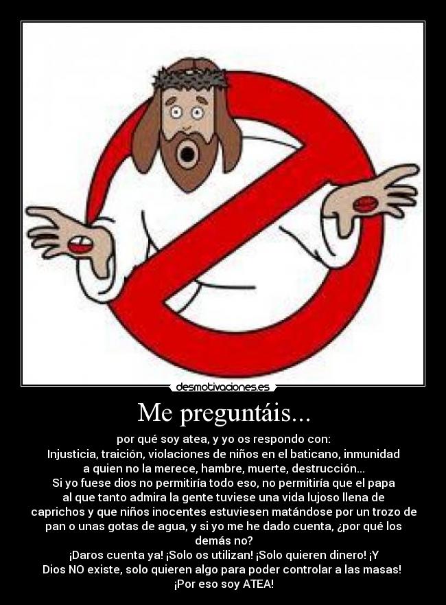 Me preguntáis... - por qué soy atea, y yo os respondo con:
Injusticia, traición, violaciones de niños en el baticano, inmunidad
a quien no la merece, hambre, muerte, destrucción...
Si yo fuese dios no permitiría todo eso, no permitiría que el papa
al que tanto admira la gente tuviese una vida lujoso llena de
caprichos y que niños inocentes estuviesen matándose por un trozo de
pan o unas gotas de agua, y si yo me he dado cuenta, ¿por qué los
demás no?
 ¡Daros cuenta ya! ¡Solo os utilizan! ¡Solo quieren dinero! ¡Y
Dios NO existe, solo quieren algo para poder controlar a las masas! 
¡Por eso soy ATEA!