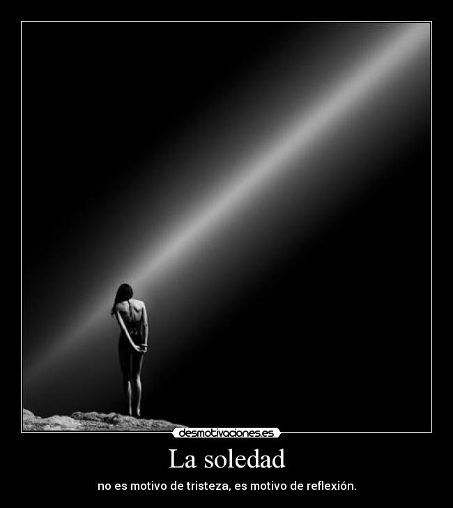 La soledad - no es motivo de tristeza, es motivo de reflexión.