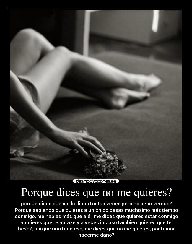 Porque dices que no me quieres? - porque dices que me lo dirías tantas veces pero no sería verdad?
Porque sabiendo que quieres a un chico pasas muchísimo más tiempo
conmigo, me hablas más que a él, me dices que quieres estar conmigo
y quieres que te abraze y a veces incluso también quieres que te
bese?, porque aún todo eso, me dices que no me quieres, por temor
hacerme daño?