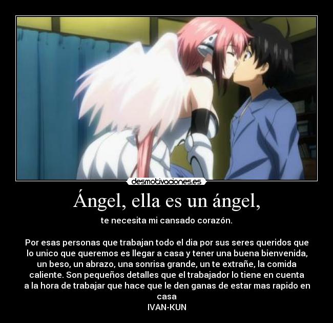 Ángel, ella es un ángel, - te necesita mi cansado corazón.
Por esas personas que trabajan todo el dia por sus seres queridos que
lo unico que queremos es llegar a casa y tener una buena bienvenida,
un beso, un abrazo, una sonrisa grande, un te extrañe, la comida
caliente. Son pequeños detalles que el trabajador lo tiene en cuenta
a la hora de trabajar que hace que le den ganas de estar mas rapido en
casa
IVAN-KUN