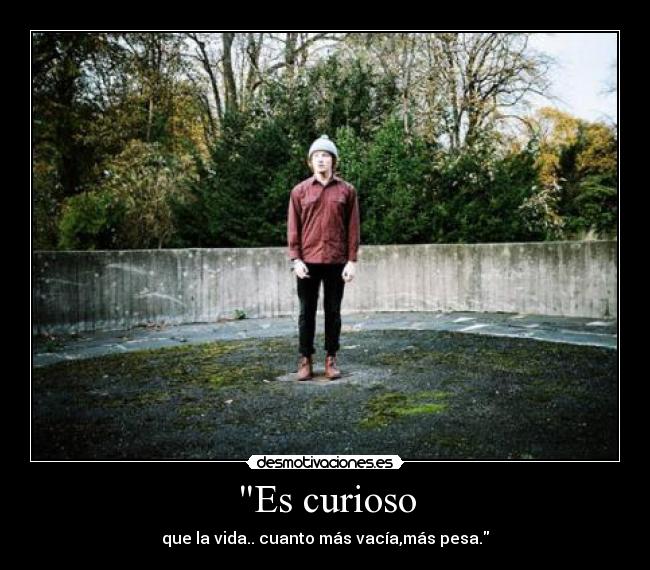 Es curioso - que la vida.. cuanto más vacía,más pesa.