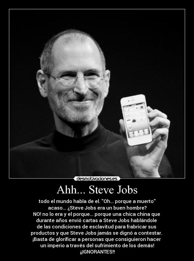 Ahh... Steve Jobs - todo el mundo habla de el. Oh... porque a muerto
acaso... ¿Steve Jobs era un buen hombre?
NO! no lo era y el porque... porque una chica china que 
durante años envió cartas a Steve Jobs hablándole 
de las condiciones de esclavitud para frabricar sus 
productos y que Steve Jobs jamás se dignó a contestar. 
¡Basta de glorificar a personas que consiguieron hacer 
un imperio a través del sufrimiento de los demás!
¡¡IGNORANTES!!