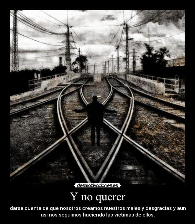 Y no querer - darse cuenta de que nosotros creamos nuestros males y desgracias y aun
asi nos seguimos haciendo las victimas de ellos.