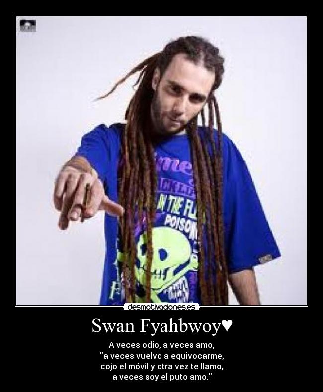Swan Fyahbwoy♥ - A veces odio, a veces amo,
a veces vuelvo a equivocarme,
cojo el móvil y otra vez te llamo,
a veces soy el puto amo.