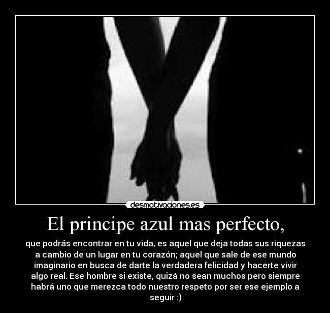 El principe azul mas perfecto, - que podrás encontrar en tu vida, es aquel que deja todas sus riquezas
a cambio de un lugar en tu corazón; aquel que sale de ese mundo
imaginario en busca de darte la verdadera felicidad y hacerte vivir
algo real. Ese hombre si existe, quizá no sean muchos pero siempre
habrá uno que merezca todo nuestro respeto por ser ese ejemplo a
seguir :)
