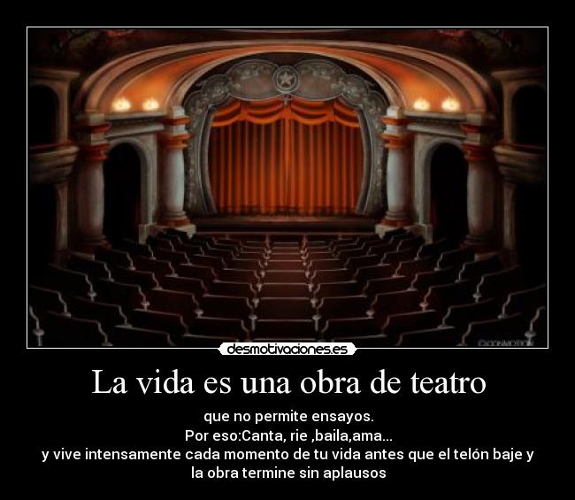 La vida es una obra de teatro - que no permite ensayos.
Por eso:Canta, rie ,baila,ama...
y vive intensamente cada momento de tu vida antes que el telón baje y
la obra termine sin aplausos
